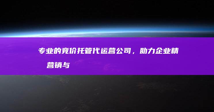 专业的竞价托管代运营公司，助力企业精准营销与高效增长